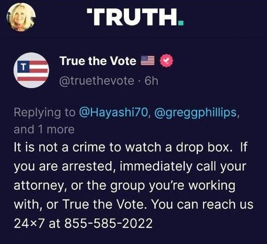 May be a Twitter screenshot of 1 person and text that says 'TRUTH. True the Vote @truethevote 6h Replying to @Hayashi70, @greggphillips and 1 more It is not not a crime to watch a drop box. If you are arrested immediately call your attorney, or the group you're working with, or True the Vote. You can reach us 24×7 at 855-585-2022'
