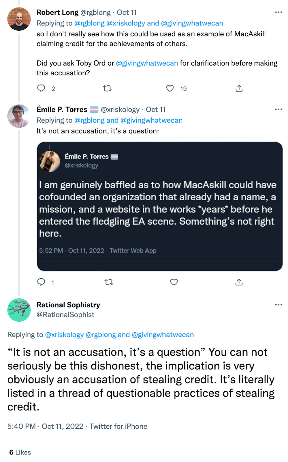 Robert Long: so I don't really see how this could be used as an example of MacAskill claiming credit for the achievements of others. Did you ask Toby Ord or @givingwhatwecan for clarification before making this accusation? Emile P. Torres: It's not an accusation, it's a question: I am genuinely baffled as to how MacAskill could have cofounded an organization that already had a name, a mission, and a website in the works *years* before he entered the fledgling EA scene. Something's not right here. Rational Sophistry: "It is not an accusation, it's a question" You cannot seriously be this dishonest, the implication is very obviously an accusation of stealing credit. It's literally listed in a thread of questionable practices of stealing credit.