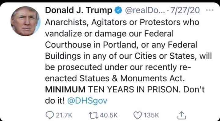 Image may contain: 1 person, text that says 'Donald J. Trump @realDo... 7/27/20 Anarchists, Agitators or Protestors who vandalize or damage our Federal Courthouse in Portland, or any Federal Buildings in any of our Cities or States, will be prosecuted under our recently re- enacted Statues & Monuments Act. MINIMUM TEN YEARS IN PRISON. Don't do it! @DHSgov 21.7K 40.5K 135K'