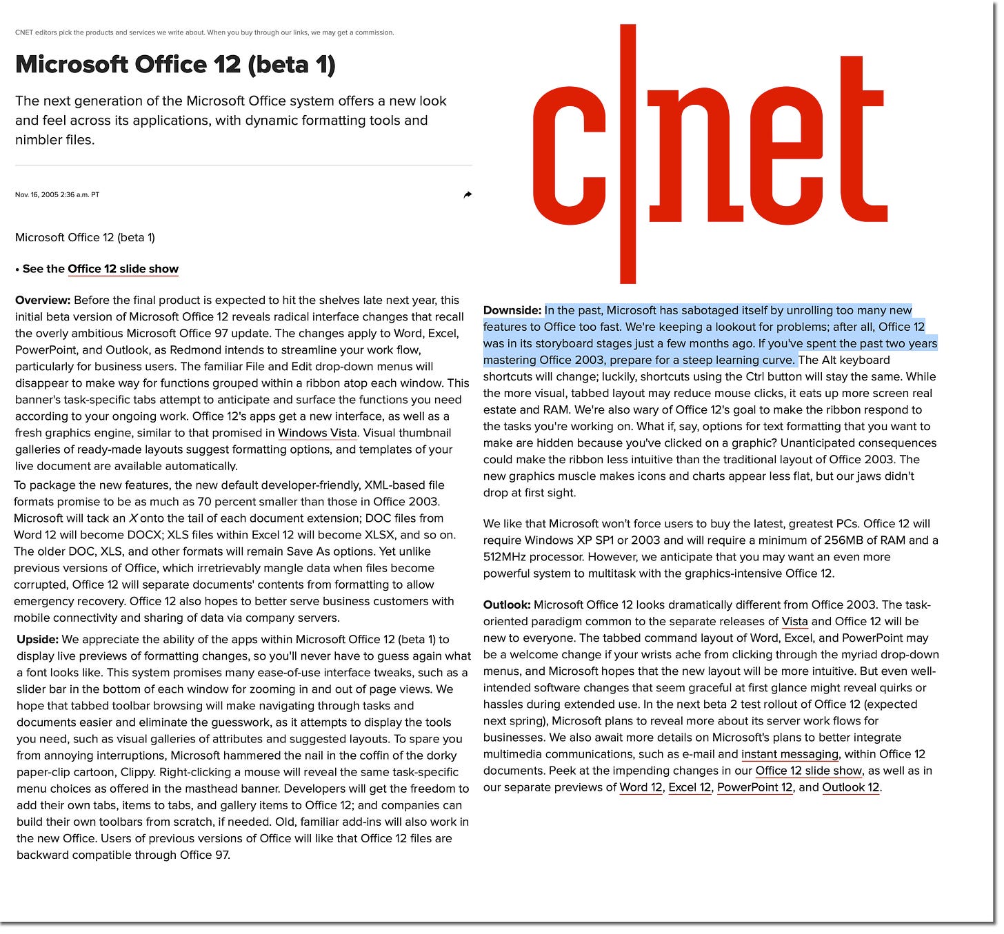 CNET editors pick the products and services we write about. When you buy through our links, we may get a commission. Microsoft Office 12 (beta 1) The next generation of the Microsoft Office system offers a new look and feel across its applications, with dynamic formatting tools and nimbler files. Nov. 16, 2005 2:36 a.m. PT cnet Microsoft Office 12 (beta 1) • See the Office 12 slide show Overview: Before the final product is expected to hit the shelves late next year, this initial beta version of Microsoft Office 12 reveals radical interface changes that recall Downside: In the past, Microsoft has sabotaged itself by unrolling too many new the overly ambitious Microsoft Office 97 update. The changes apply to Word, Excel, features to Office too fast. We're keeping a lookout for problems; after all, Office 12 PowerPoint, and Outlook, as Redmond intends to streamline your work flow, was in its storyboard stages just a few months ago. If you've spent the past two years particularly for business users. The familiar File and Edit drop-down menus will mastering Office 2003, prepare for a steep learning curve. The Alt keyboard disappear to make way for functions grouped within a ribbon atop each window. This shortcuts will change; luckily, shortcuts using the Ctrl button will stay the same. While the more visual, tabbed layout may reduce mouse clicks, it eats up more screen real banner's task-specific tabs attempt to anticipate and surface the functions you need according to your ongoing work. Office 12's apps get a new interface, as well as a estate and RAM. We're also wary of Office 12's goal to make the ribbon respond to the tasks you're working on. What if, say, options for text formatting that you want to fresh graphics engine, similar to that promised in Windows Vista. Visual thumbnail make are hidden because you've clicked on a graphic? Unanticipated consequences galleries of ready-made layouts suggest formatting options, and templates of your could make the ribbon less intuitive than the traditional layout of Office 2003. The live document are available automatically. new graphics muscle makes icons and charts appear less flat, but our jaws didn't To package the new features, the new default developer-friendly, XML-based file drop at first sight. formats promise to be as much as 70 percent smaller than those in Office 2003. Microsoft will tack an X onto the tail of each document extension; DOC files from Word 12 will become DOCX; XLS files within Excel 12 will become XLSX, and so on. The older DOC, XLS, and other formats will remain Save As options. Yet unlike previous versions of Office, which irretrievably mangle data when files become We like that Microsoft won't force users to buy the latest, greatest PCs. Office 12 will require Windows XP SP1 or 2003 and will require a minimum of 256MB of RAM and a 512MHz processor. However, we anticipate that you may want an even more powerful system to multitask with the graphics-intensive Office 12. corrupted, Office 12 will separate documents' contents from formatting to allow emergency recovery. Office 12 also hopes to better serve business customers with mobile connectivity and sharing of data via company servers. Outlook: Microsoft Office 12 looks dramatically different from Office 2003. The task- oriented paradigm common to the separate releases of Vista and Office 12 will be Upside: We appreciate the ability of the apps within Microsoft Office 12 (beta 1) to new to everyone. The tabbed command layout of Word, Excel, and PowerPoint may display live previews of formatting changes, so you'll never have to guess again what be a welcome change if your wrists ache from clicking through the myriad drop-down a font looks like. This system promises many ease-of-use interface tweaks, such as a menus, and Microsoft hopes that the new layout will be more intuitive. But even well- slider bar in the bottom of each window for zooming in and out of page views. We intended software changes that seem graceful at first glance might reveal quirks or hope that tabbed toolbar browsing will make navigating through tasks and hassles during extended use. In the next beta 2 test rollout of Office 12 (expected documents easier and eliminate the guesswork, as it attempts to display the tools next spring), Microsoft plans to reveal more about its server work flows for you need, such as visual galleries of attributes and suggested layouts. To spare you businesses. We also await more details on Microsoft's plans to better integrate from annoying interruptions, Microsoft hammered the nail in the coffin of the dorky multimedia communications, such as e-mail and instant messaging, within Office 12 paper-clip cartoon, Clippy. Right-clicking a mouse will reveal the same task-specific documents. Peek at the impending changes in our Office 12 slide show, as well as in menu choices as offered in the masthead banner. Developers will get the freedom to our separate previews of Word 12, Excel 12, PowerPoint 12, and Outlook 12 add their own tabs, items to tabs, and gallery items to Office 12; and companies can build their own toolbars from scratch, if needed. Old, familiar add-ins will also work in the new Office. Users of previous versions of Office will like that Office 12 files are backward compatible through Office 97.