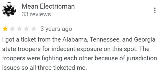 Review from Mean Electricman: I got a ticket from the Alabama, Tennessee, and Georgia state troopers for indecent exposure on this spot. The troopers were fighting each other because of jurisdiction issues so all three ticketed me.