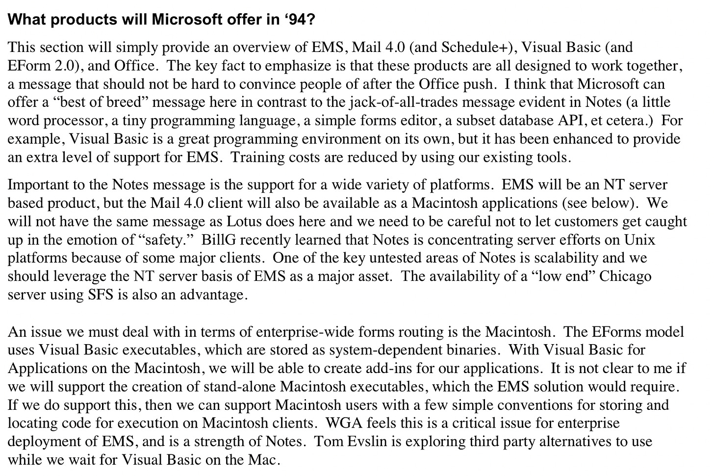 What products will Microsoft offer in '94? This section will simply provide an overview of EMS, Mail 4.0 (and Schedule+), Visual Basic (and Form 2.0), and Office. The key fact to emphasize is that these products are all designed to work together, a message that should not be hard to convince people of after the Office push. I think that Microsoft can offer a "best of breed" message here in contrast to the jack-of-all-trades message evident in Notes (a little word processor, a tiny programming language, a simple forms editor, a subset database API, etcetera.) For example, Visual Basic is a great programming environment on its own, but it has been enhanced to provide an extra level of support for EMS. Training costs are reduced by using our existing tools. Important to the Notes message is the support for a wide variety of platforms. EMS will be an NT server based product, but the Mail 4.0 client will also be available as a Macintosh applications (see below). We will not have the same message as Lotus does here and we need to be careful not to let customers get caught up in the emotion of "safety." Bill recently learned that Notes is concentrating server efforts on Unix platforms because of some major clients. One of the key untested areas of Notes is scalability and we should leverage the NT server basis of EMS as a major asset. The availability of a "low end' Chicago server using SFS is also an advantage. An issue we must deal with in terms of enterprise-wide forms routing is the Macintosh. The Forms model uses Visual Basic executables, which are stored as system-dependent binaries. With Visual Basic for Applications on the Macintosh, we will be able to create add-ins for our applications. It is not clear to me if we will support the creation of stand-alone Macintosh executables, which the EMS solution would require. If we do support this, then we can support Macintosh users with a few simple conventions for storing and locating code for execution on Macintosh clients. WGA feels this is a critical issue for enterprise deployment of EMS, and is a strength of Notes. Tom Evslin is exploring third party alternatives to use while we wait for Visual Basic on the Mac.