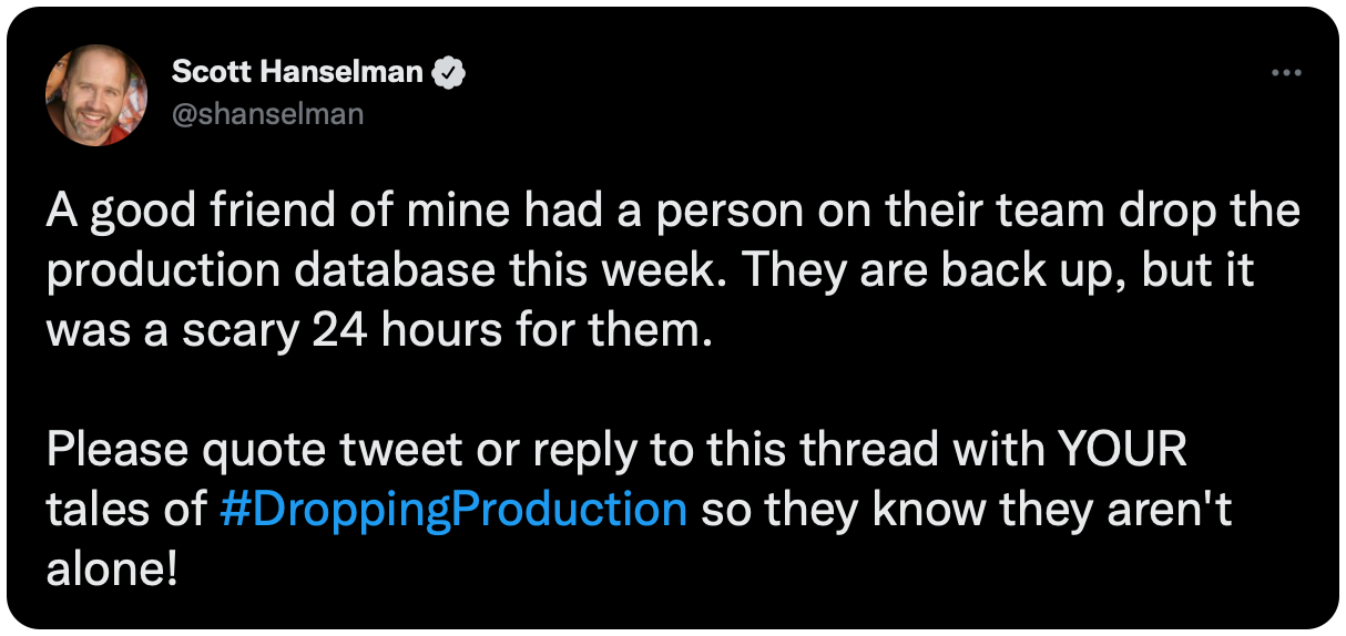 A good friend of mine had a person on their team drop the production database this week. They are back up, but it was a scary 24 hours for them. Please quote tweet or reply to this thread with YOUR tales of #DroppingProduction so they know they aren't alone!
