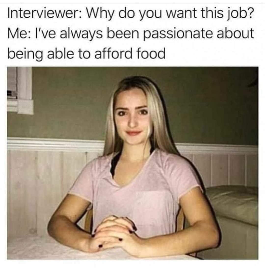 May be an image of 1 person and text that says 'Interviewer: Why do you want this job? Me: I've always been passionate about being able to afford food'