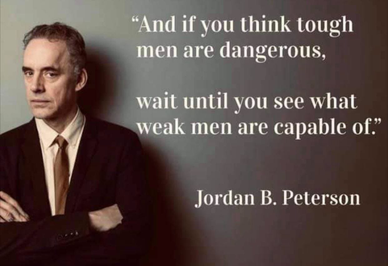May be an image of 1 person and text that says '"And if you think tough men are dangerous, wait until you see what weak men are capable of." Jordan B. Peterson'