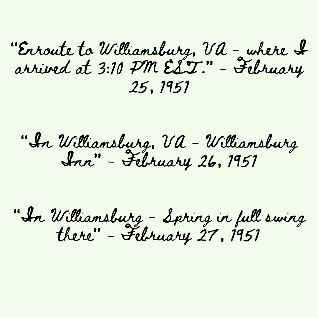 Quotes read: “Enroute to Williamsburg, VA - where I arrived at 3:10PM EST.” - February 25, 1951 “In Williamsburg, VA - Williamburg Inn” - February 26, 1951 “In Williamsburg - Spring in full swing there” - February 27, 1951
