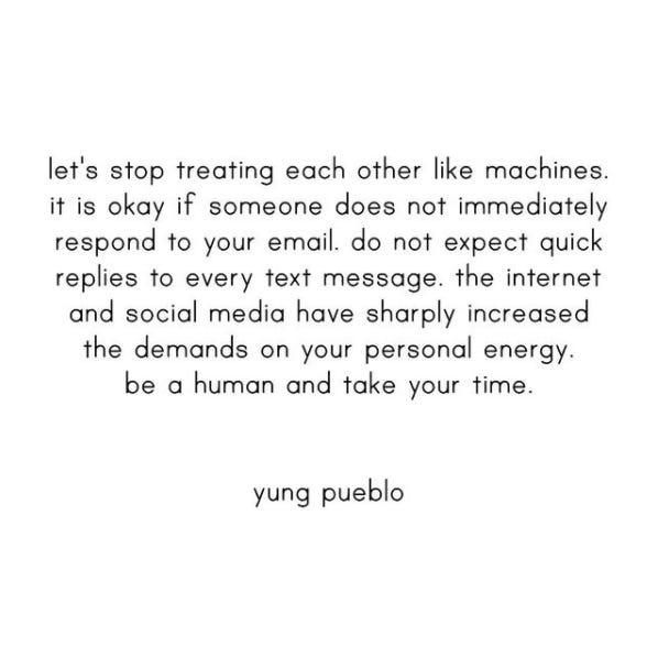 Black text that reads, "Let's stop treating each other like machines. It is okay if someone does not immediately respond to your email. Do not expect quick replies to every text message. The internet and social media have sharply increased the demands on your personal energy. Be a human and take your time. - Yung Pueblo"