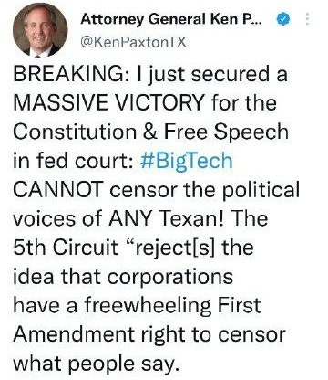 May be a Twitter screenshot of 1 person and text that says 'Attorney General Ken P... @KenPaxtonTX BREAKING: I just secured a MASSIVE VICTORY for the Constitution & Free Speech in fed court: #BigTech CANNOT censor the political voices of ANY Texan! The 5th Circuit "reject[s] the idea that corporations have a freewheeling First Amendment right to censor what people say.'