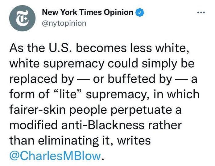 May be a Twitter screenshot of text that says 'New York Times Opinion @nytopinion As the U.S. becomes less white, white supremacy could simply be replaced by 一 or buffeted by 一 a form of "lite" supremacy, in which fairer-skin people perpetuate a modified anti-Blackness rather than eliminating it, writes @CharlesMBlow.'