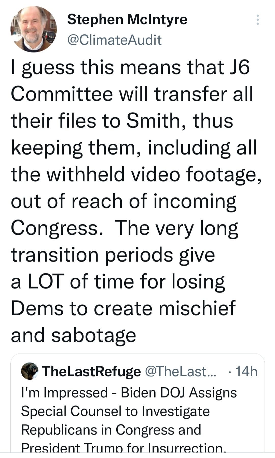 May be an image of 1 person and text that says 'Stephen Mclntyre @ClimateAudit I guess this means that J6 Committee will transfer all their files to Smith, thus keeping them, including all the withheld video footage, out of reach of incoming Congress. The very long transition periods give a LOT of time for losing Dems to create mischief and sabotage 14h TheLastRefuge @TheLast... I'm Impressed Biden DOJ Assigns Special Counsel to Investigate Republicans in Congress and President Trump for Insurrection.'