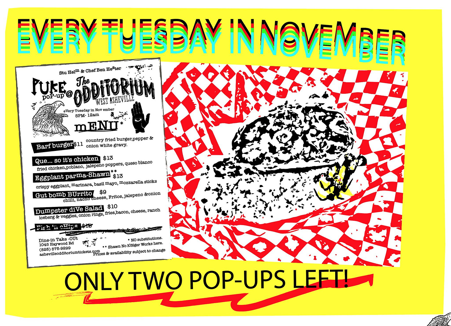 May be an image of text that says 'EVERYTUESDAY INNOVEMBER Stu poP-up EDDITORIUM The Helm Chef ÛHr JUKE WEST ASHEV ILLE eVery Tuesday ember 5PM- 12am burger,pepper& Barf burger$11 onionwhite gravy. Que. chicken $13 chicken,poblano, jalepeno poppers, queso blanco Eggplant -Shawn marinara basil crispy mozzarella sticks BUrrito chilli,n diVe veggies, Fritos, jalepeno &onion iceberg $10 ries,bacon, ranch *NOsubstitutions. shevilleodditoriumtickets. Prices availability subject change ONLY TWO POP POP-UPS LEFT!'