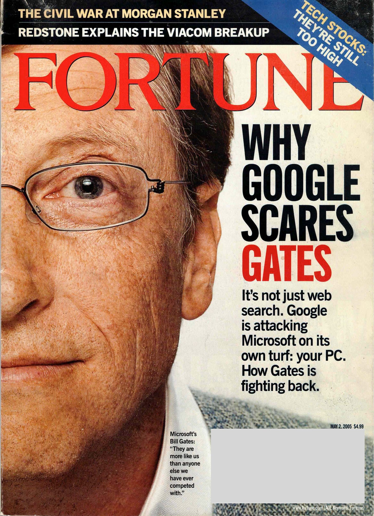WHY GOOGLE SCARES GATES It's not just web search. Google is attacking Microsoft on its own turf: your PC. How Gates is fighting back. MAY 2, 2005 $4.99 Microsoft's Bill Gates: "They are more like us than anyone else we have ever competed with."