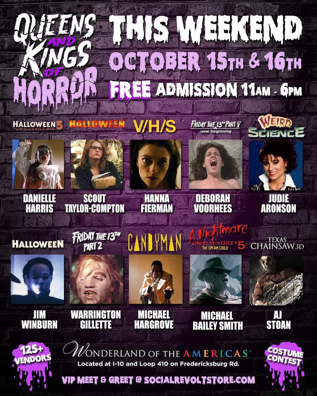 May be an image of 10 people and text that says 'QUEENS THIS WEEKEND KINGS AND OCTOBER 15TH & 16TH HORROR FREE ADMISSION 11AM 6pm HALLOWEEN HALLOWEEN V/H/S FRIDAY THE 13" new beginning WEIRD SCIENCE DANIELLE SCOUT HARRIS TAYLOR-COMPTON HANNA FIERMAN DEBORAH VOORHEES JUDIE ARONSON FRIDAY THE 131H CANDYMAN Nightmare TEXAS HALLOWEEN PART2 THEC 5 CHAINSAW 3D JIM WINBURN WARRINGTON GILLETTE MICHAEL HARGROVE 125+ VENDORS MICHAEL BAILEY SMITH AJ STOAN WONDERLAND OF THE AMERICAS CAS Located at -10 and Loop 410 on Fredericksburg Rd. VIP MEET & GREET @ SOCIALREVOLTSTORE.COM COSTUME CONTEST'