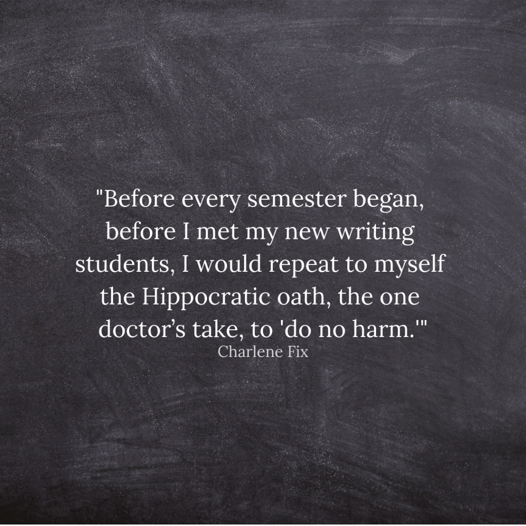 Charlene Fix quote: "Before every semester began, before I met my new writing students, I would repeat to myself the Hippocratic oath, the one doctor’s take, to 'do no harm.'"