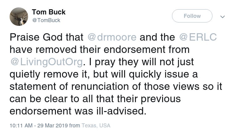 Tom Buck Twitter 
@TomBuck
Follow Follow @TomBuck
Praise God that @drmoore and the @ERLC have removed their endorsement from @LivingOutOrg. I pray they will not just quietly remove it, but will quickly issue a statement of renunciation of those views so it can be clear to all that their previous endorsement was ill-advised.