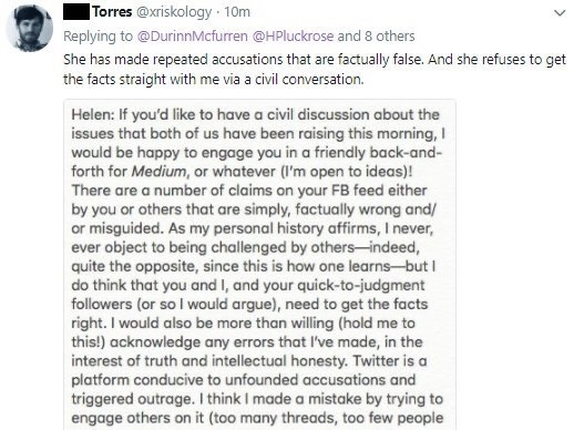Phil Torres: She has made repeated accusations that are factually false. And she refuses to get the facts straight with me via a civil conversation. Helen: If you'd like to have a civil discussion about the issues that both of us have been raising this morning, I would be happy to engage you in a friendly back-and-forth for Medium, or whatever (I'm open to ideas)! There ore a number of claims on your Facebook feed either by you or others that ore simply, factually wrong and/or misguided. As my personal history affirms, I never, ever object to being challenged by others—indeed, quite the opposite, since this is how one learns—but I do think that you and I, and your quick-to-judgment followers (or so I would argue), need to get the facts right. I would also be more than willing (hold me to this!) acknowledge any errors that I've made, in the interest of truth and intellectual honesty. Twitter is a platform conducive to unfounded accusations and triggered outrage. I think I made a mistake by trying to engage others on it (too many threads, too few people