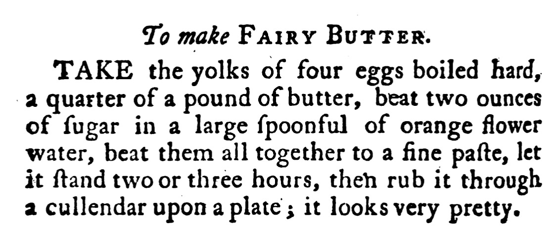 To make Fairy BUTTER. TAKE the yolks of four eggs boiled hard , a quarter of a pound of butter, beat two ounces of ſugar in a large ſpoonful of orange flower water, beat them all together to a fine paſte, let it ſtand twoor three hours, then rub it through a cullendar upon a plate ; it looks very pretty .