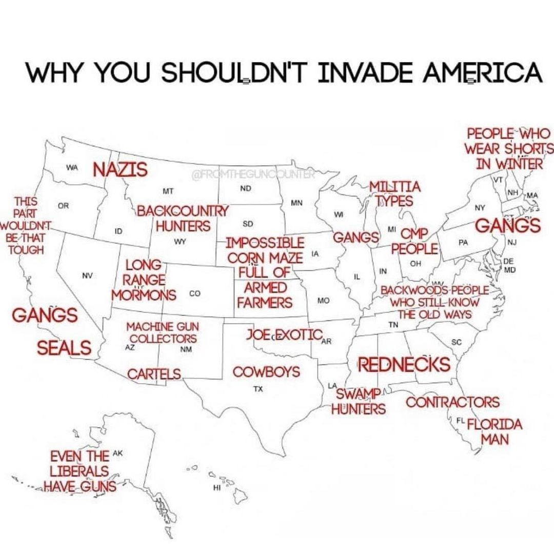 May be an image of map and text that says 'WHY YOU SHOULDN'T INVADE AMERICA NAZIS THIS OR VOULDN'T BE THAT TOUGH ID PEOPLE WHO WEAR SHORTS IN WINTER MN ~MILITIA TYPES MT ND BACKCOUNTRY HUNTERS SD WY IMPOSSIBLE CORN MAZE ULE ARMED FARMERS NV LONG RANGE MORMONS co NY GANGS PA GANGS PEOPLE GANGS SEALS MO MACHINE GUN COLLECTORS NM BACKWOODS STILL KNOW THE OLD WAYS JOELEXOTICAR CARTELS COWBOYS TX REDNECKS SWAMP HUNTERS EVEN THE AK LIBERALS HAVE GUNS CONTRACTORS FLFLORIDA MAN'