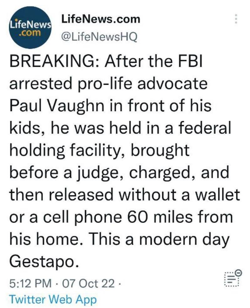 May be a Twitter screenshot of text that says 'LifeNews .com LifeNews.com @LifeNewsHQ BREAKING: After the FBI arrested pro-life advocate Paul Vaughn in front of his kids, he was held in a federal holding facility, brought before a judge, charged, and then released without a wallet or a cell phone 60 miles from his home. This a modern day Gestapo. 5:12 PM 07 Oct 22. Twitter Web App'