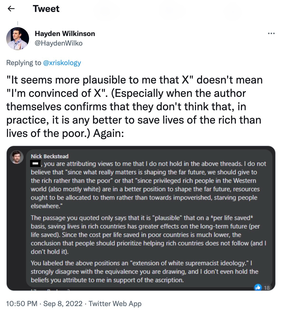 Hayden Wilkinson: "It seems more plausible to me that X" doesn't mean "I'm convinced of X". (Especially when the author themselves confirms that they don't think that, in practice, it is any better to save lives of the rich than lives of the poor.) Again: Nick Beckstead: Phil, you are attributing views to me that I do not hold in the above threads. I do not believe that "since what really matters is shaping the far future, we should give to the rich rather than the poor" or that "since privileged rich people in the Western world (also mostly white) are in a better position to shape the far future, resources ought to be allocated to them rather than towards impoverished, starving people elsewhere." The passage you quoted only says that it is "plausible' that on a per life saved basis, saving lives in rich countries has greater effects on the long-term future (per life saved). Since the cost per life saved in poor countries is much lower, the conclusion that people should prioritize helping rich countries does not follow (and don't hold it). You labeled the above positions an "extension of white supremacist ideology.' I strongly disagree with the equivalence you are drawing, and I don't even hold the beliefs you attribute to me in support of the ascription.