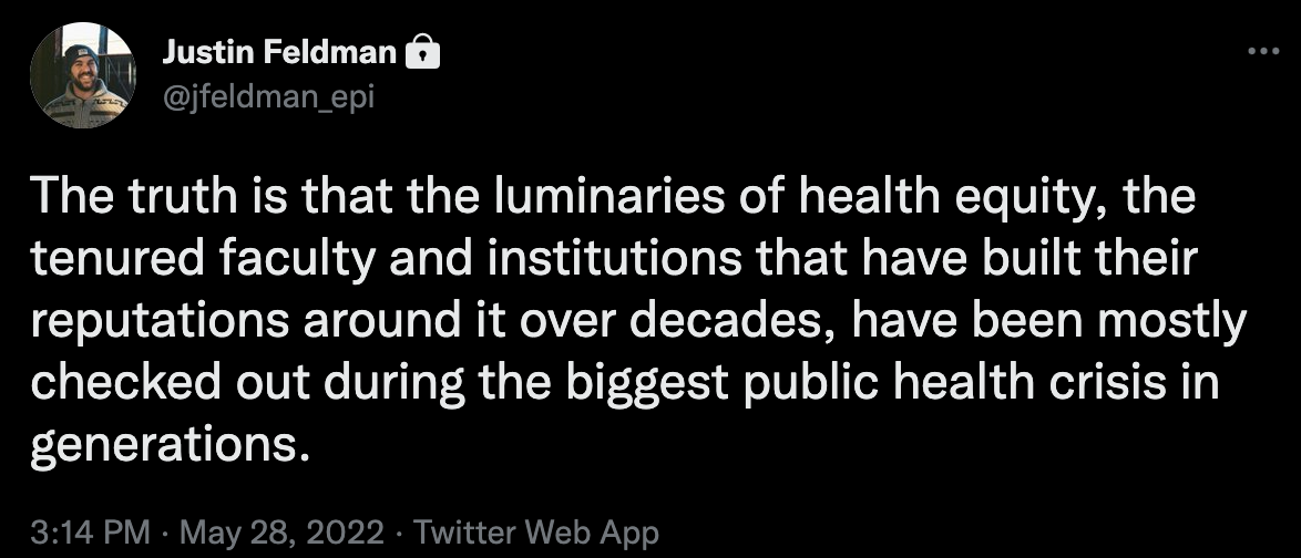 Tweet screenshot from Justin Feldman that says "The truth is that the luminaries of health equity, the tenured faculty and institutions that have built their reputations around it over decades, have been mostly checked out during the biggest public health crisis in generations."