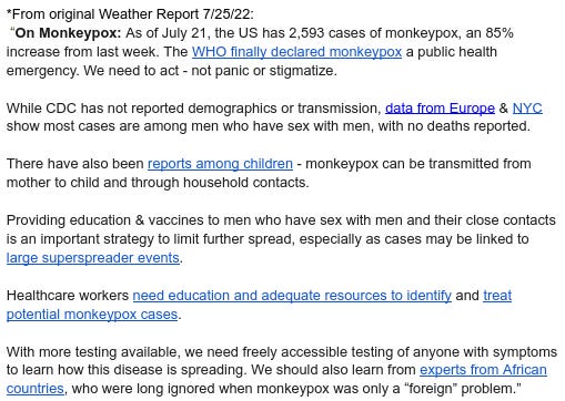 *From original Weather Report 7/25/22:  “On Monkeypox: As of July 21, the US has 2,593 cases of monkeypox, an 85% increase from last week. The WHO finally declared monkeypox a public health emergency. We need to act - not panic or stigmatize.   While CDC has not reported demographics or transmission, data from Europe & NYC show most cases are among men who have sex with men, with no deaths reported.  There have also been reports among children - monkeypox can be transmitted from mother to child and through household contacts.  Providing education & vaccines to men who have sex with men and their close contacts is an important strategy to limit further spread, especially as cases may be linked to large superspreader events.   Healthcare workers need education and adequate resources to identify and treat potential monkeypox cases.  With more testing available, we need freely accessible testing of anyone with symptoms to learn how this disease is spreading. We should also learn from experts from African countries, who were long ignored when monkeypox was only a “foreign” problem.”