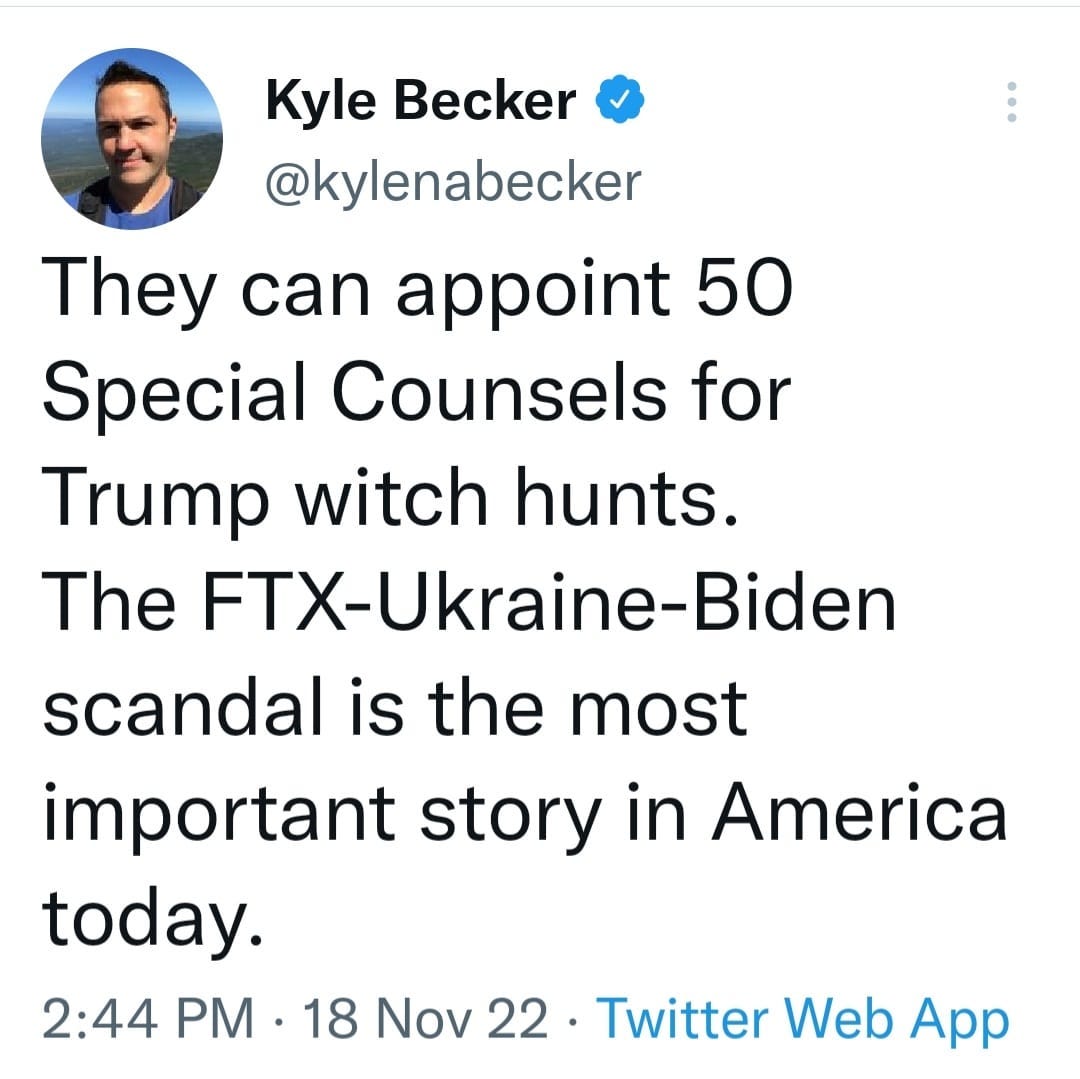 May be a Twitter screenshot of 1 person and text that says 'Kyle Becker @kylenabecker They can appoint 50 Special Counsels for Trump witch hunts. The FTX-Ukraine-Biden scandal is the most important story in America today. 2:44 PM. .18 Nov 22 22 Twitter Web App'