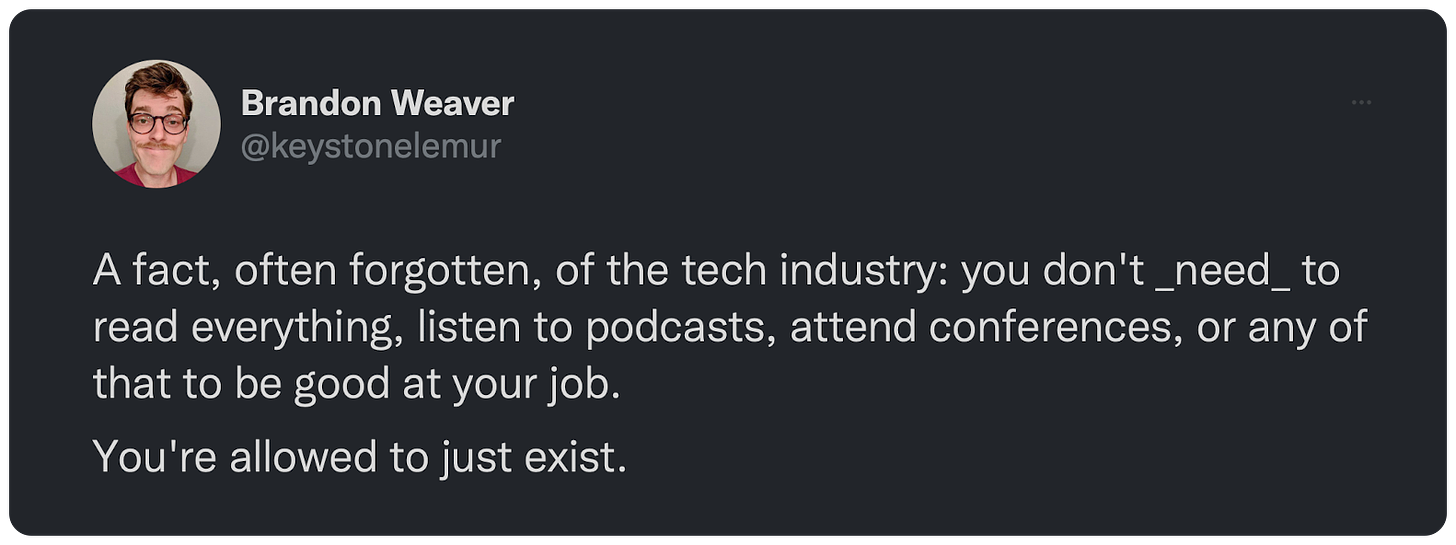 A fact, often forgotten, of the tech industry: you don't _need_ to read everything, listen to podcasts, attend conferences, or any of that to be good at your job. You're allowed to just exist.