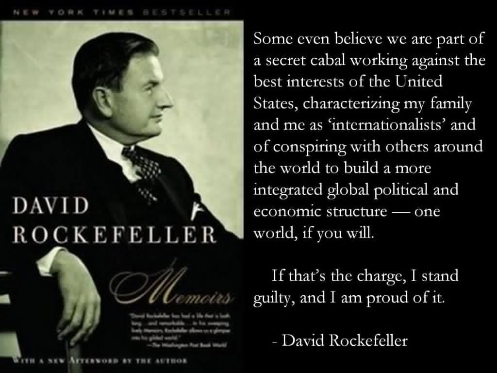 May be an image of 1 person and text that says "Some even believe we are part of a secret cabal working against the best interests of the United States, characterizing my family and me as 'internationalists' and of conspiring with others around the world to build a more integrated global political and economic structure one world, if you will. DAVID ROCKEFELLER If that's the charge, stand guilty, and I am proud ofit. -David Rockefeller"