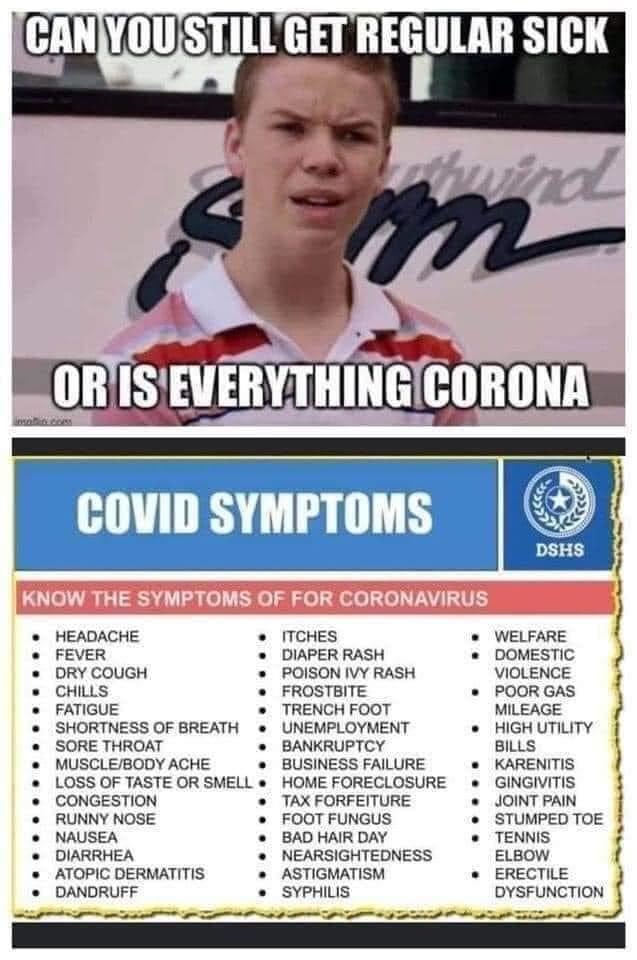 May be an image of 1 person and text that says 'CAN YOU STILL GET REGULAR SICK OR IS EVERYTHING CORONA COVID SYMPTOMS KNOW THE SYMPTOMS OF FOR CORONAVIRUS DSHS HEADACHE FEVER DRY COUGH CHILLS FATIGUE SHORTNESS OF BREATH SORE THROAT MUSCLE/BODY ACHE LOSS OF TASTE OR SMELL CONGESTION RUNNY NOSE ITCHES DIAPER RASH POISON IVY RASH FROSTBITE TRENCH FOOT UNEMPLOYMENT BANKRUPTCY BUSINESS FAILURE HOME FORECLOSURE ORFEITURE FOOT FUNGUS BAD HAIR DAY NEARSIGHTEDNESS ASTIGMATISM SYPHILIS WELFARE DOMESTIC VIOLENCE POOR GAS MILEAGE HIGH UTILITY BILLS KARENITIS GINGIVITIS JOINT PAIN STUMPED TOE DIARRHEA ATOPIC DERMATITIS DANDRUFF ERECTILE DYSFUNCTION'