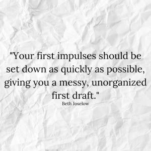 "Your first impulses should be set down as quickly as possible, giving you a messy, unorganized first draft." - Beth Joselow