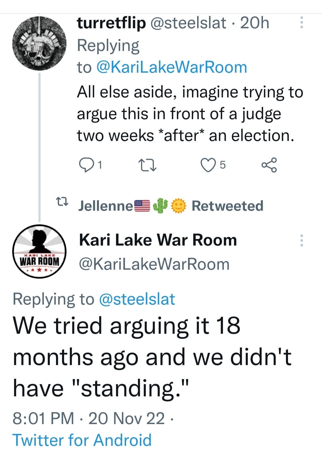 May be a Twitter screenshot of text that says 'turretflip @steelslat 20h Replying to @KariLakeWarRoom All else aside, imagine trying to argue this in front of a judge two weeks *after* an election. 5 1 Jellenne Retweeted ROUM Kari Lake War Room @KariLakeWarRoom Replying to @steelslat We tried arguing it 18 months ago and we didn't have "standing." 8:01 PM 20 Nov 22. Twitter for Android'