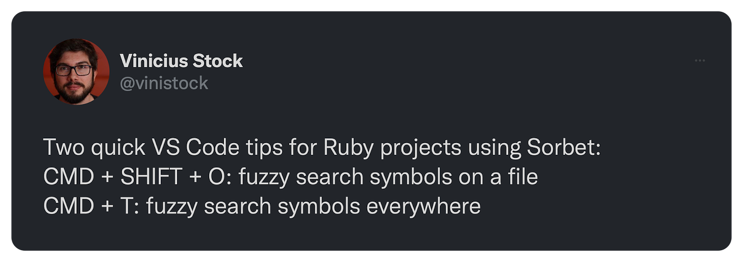 Two quick VS Code tips for Ruby projects using Sorbet: CMD + SHIFT + O: fuzzy search symbols on a file CMD + T: fuzzy search symbols everywhere