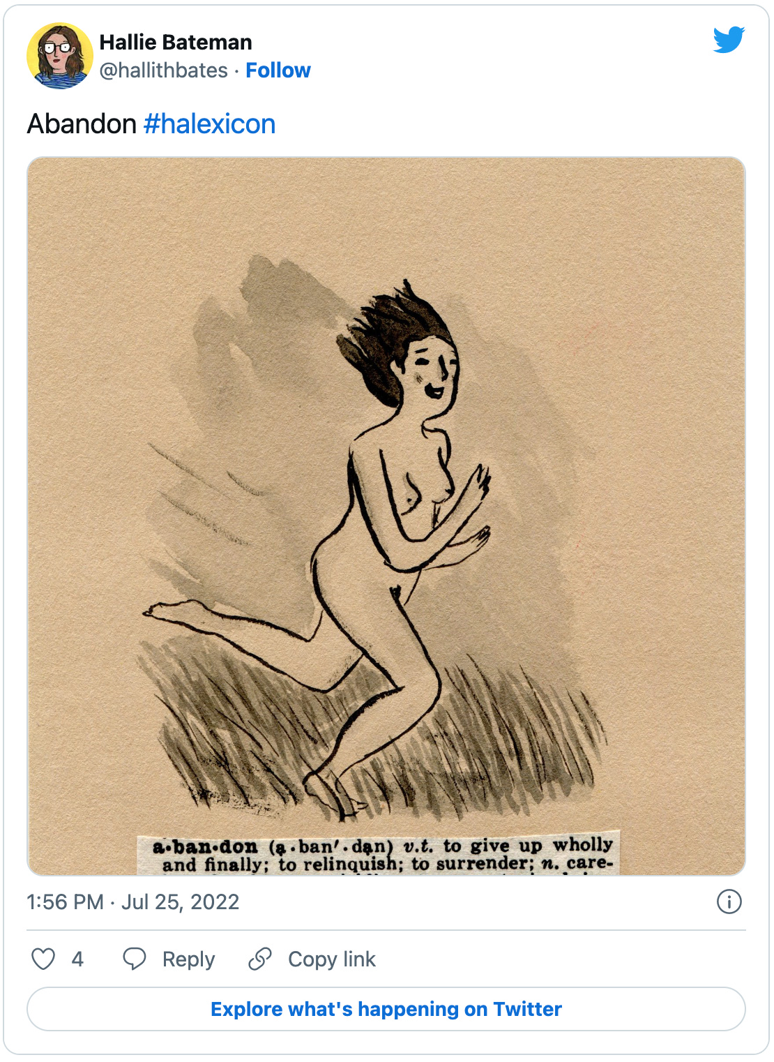 A tweet from Hallie Bateman that says “Abandon #halexicon” and includes an adorable pen illustration of a woman gleefully running nude through the grass, with a dictionary clipping defining the word “abandon” as: “a ban.don (a.ban'. dan) v.t. to give up wholly and finally; to relinquish; to surrender; n. careless freedom; a yielding to unrestrained impulse; dash. -ed a. deserted; forsaken; unrestrained; given up entirely to, esp. wickedness. -edly adv. -ment n. the act of abandoning, or state of being abandoned; (Law) the relinquishing of an interest or claim [0.Fr. aban doner].”