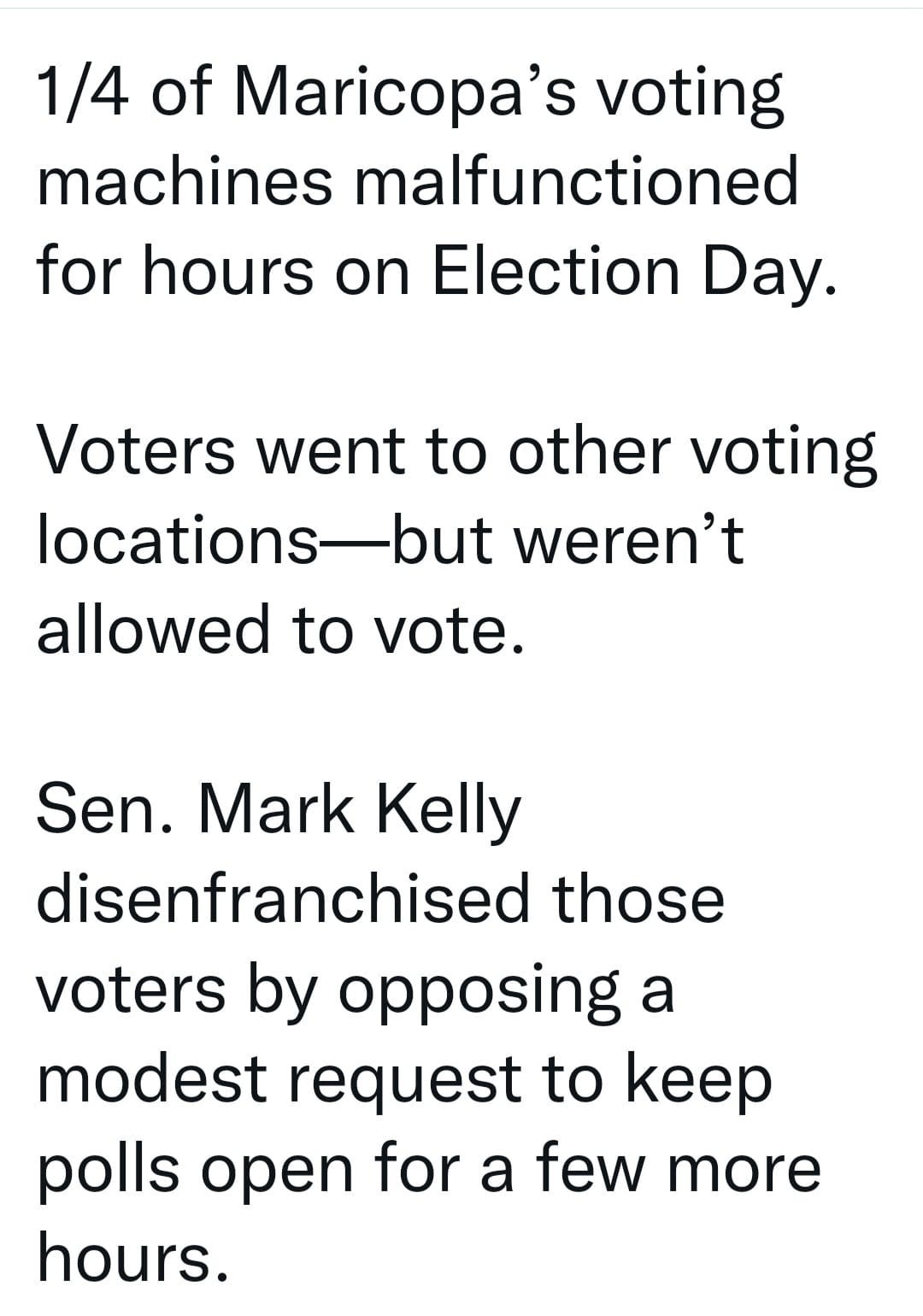 May be an image of text that says '1/4 of Maricopa's voting machines malfunctioned for hours on Election Day. Voters went to other voting locations- but weren't allowed to vote. Sen. Mark Kelly disenfranchised those voters by opposing a modest request to keep polls open for a few more hours.'