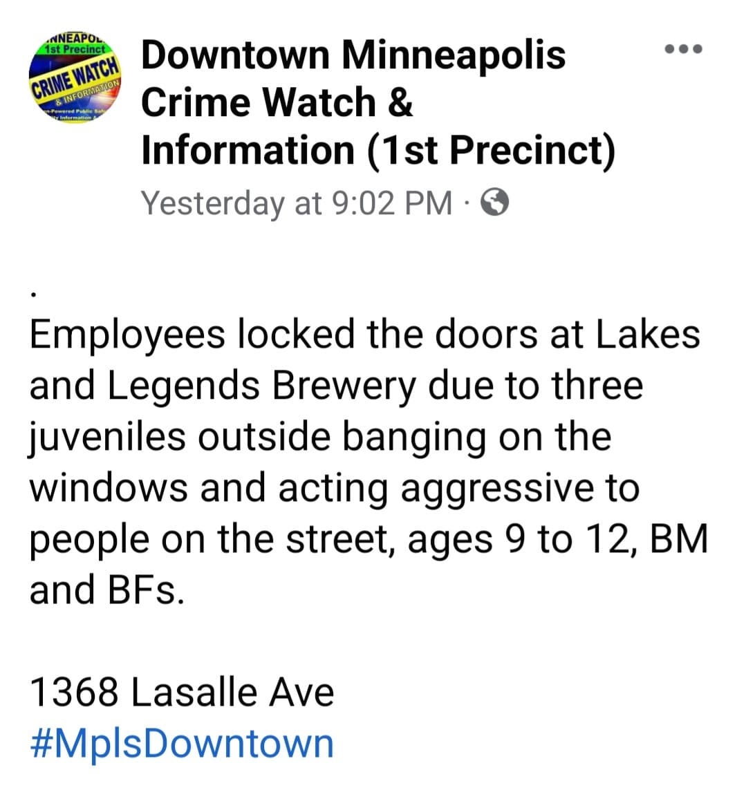 May be an image of text that says 'CRIME Downtown Minneapolis Crime W”tch & Information (1st Precinct) Yesterday at 9:02 PM Employees locked the doors at Lakes and Legends Brewery due to three juveniles outside banging on the windows and acting aggressive to people on the street, ages 9 to 12, BM and BFs. 1368 Lasalle Ave #MplsDowntown'
