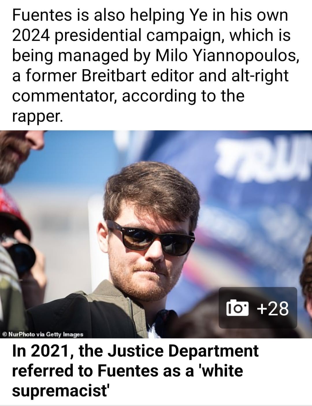May be an image of 2 people and text that says 'Fuentes is also helping Ye in his own 2024 presidential campaign, which is being managed by Milo Yiannopoulos, a former Breitbart editor and alt-right commentator, according to the rapper. +28 ©NurPhoto via Getty Images In 2021, the Justice Department referred to Fuentes as a 'white supremacist''