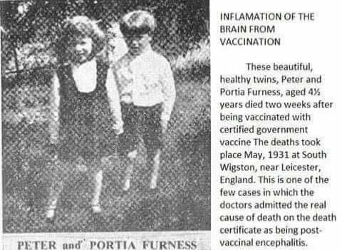 May be an image of text that says "INF LAMATION OF THE BRAIN FROM VACCINATION These beautiful, healthy twins, Peter and Portia Furness, aged 4y/2 years died two weeks after being vaccinated with certified government vaccine The deaths took place May, 1931 at South Wigston, neat Leicester, England. This is one of the few casesin which the doctors admitted the real cause of death on the death certificate as being post- vaccinal encephalitis. PETER and' PORTIA FURNESS"