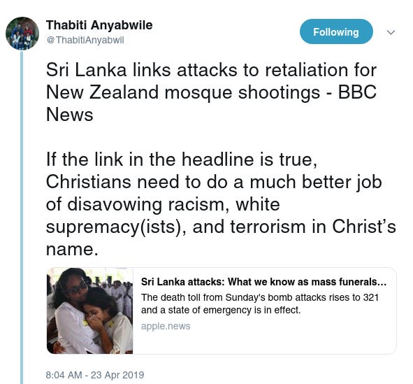 Thabiti Anyabwile
‏
 
@ThabitiAnyabwil
Following Following @ThabitiAnyabwil
More
Sri Lanka links attacks to retaliation for New Zealand mosque shootings - BBC News

If the link in the headline is true, Christians need to do a much better job of disavowing racism, white supremacy(ists), and terrorism in Christ’s name.