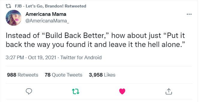 May be a Twitter screenshot of text that says 'FJB Let's Go, Brandon! Retweeted Americana Mama @AmericanaMama_ Instead of 'Build Back Better," how about just "Put it back the way you found it and leave it the hell alone." 3:27 PM Oct 19, 2021 Twitter for Android 988 Retweets 78 Quote Tweets 3,958 Likes'