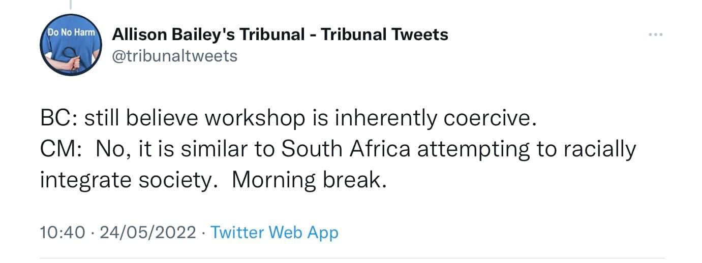 May be a Twitter screenshot of text that says 'Do Harm Allison Bailey's Tribunal- Tribunal Tweets @tribunaltweets Bc: still believe workshop is inherently coercive. CM: No, it is similar to South Africa attempting to racially integrate society. Morning break. 10:40 24/05/2022 Twitter Web App'