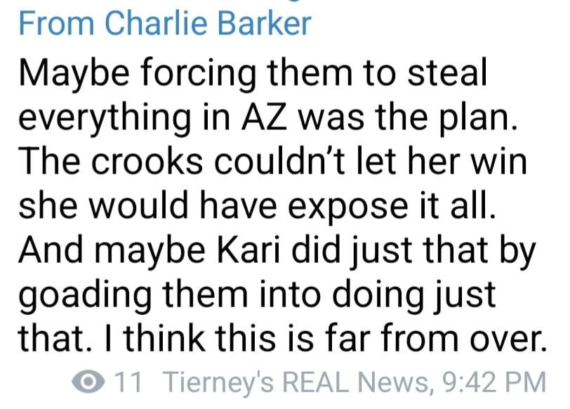 May be an image of text that says 'From Charlie Barker Maybe forcing them to steal everything in AZ was the plan. The crooks couldn't let her win she would have expose it all. And maybe Kari did just that by goading them into doing just that. I think this is far from over. 11 Tierney's REAL News, 9:42 PM'