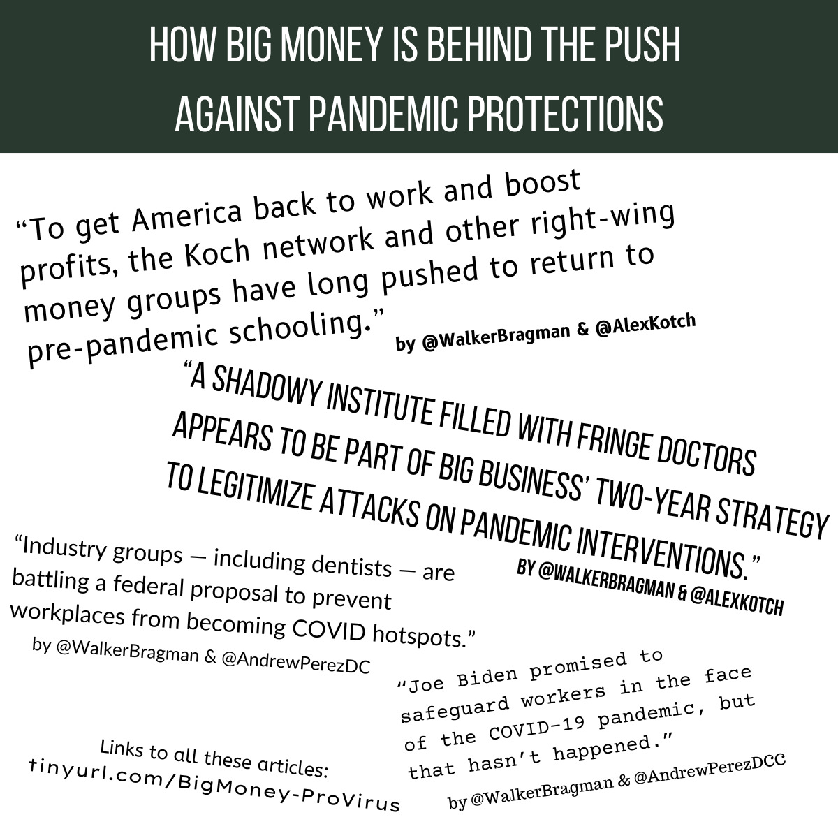 How Big Money is Behind the Push Against Pandemic Protections To get America back to work and boost profits, the Koch network and other right-wing money groups have long pushed to return to pre-pandemic schooling. by @WalkerBragman & @AlexKotch A shadowy institute filled with fringe doctors appears to be part of big business’ two-year strategy to legitimize attacks on pandemic interventions. by @WalkerBragman & @AlexKotch Industry groups — including dentists — are battling a federal proposal to prevent workplaces from becoming COVID hotspots. by @WalkerBragman & @AndrewPerezDC “Joe Biden promised to safeguard workers in the face of the COVID-19 pandemic, but that hasn’t happened.” by @WalkerBragman & @AndrewPerezDC Links to all these articles: tinyurl.com/BigMoney-ProVirus