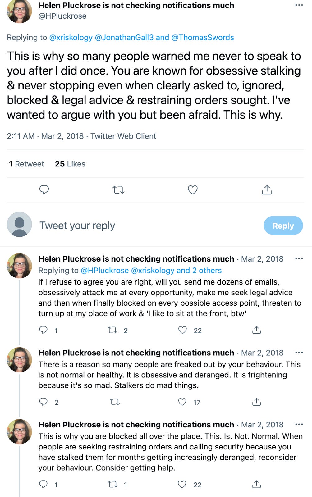 Helen Pluckrose: This is why so many people warned me never to speak to you after I did once. You are known for obsessive stalking & never stopping even when clearly asked to, ignored, blocked & legal advice & restraining orders sought. I've wanted to argue with you but been afraid. This is why. Helen Pluckrose: If I refuse to agree you are right, will you send me dozens of emails, obsessively attack me at every opportunity, make me seek legal advice and then when finally blocked on every possible access point, threaten to turn up at my place of work & 'I like to sit at the front, by the way' Helen Pluckrose: There is a reason so many people are freaked out by your behaviour. This is not normal or healthy. It is obsessive and deranged. It is frightening because it's so mad. Stalkers do mad things. Helen Pluckrose: This is why you are blocked all over the place. This. Is. Not. Normal. When people are seeking restraining orders and calling security because you have stalked them for months getting increasingly deranged, reconsider your avic Consider getting help. 