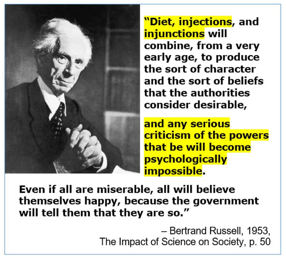 May be an image of 1 person and text that says ""Diet, injections, and injunctions will combine, from a very early age, to produce the sort of character and the sort of beliefs that the authorities consider desirable, and any serious criticism of the powers that be will become psychologically impossible. Even if all are miserable, all will believe themselves happy, because the government will tell them that they are so." -Bertrand Russell, 1953, The Impact of Science on Society, p. 50"