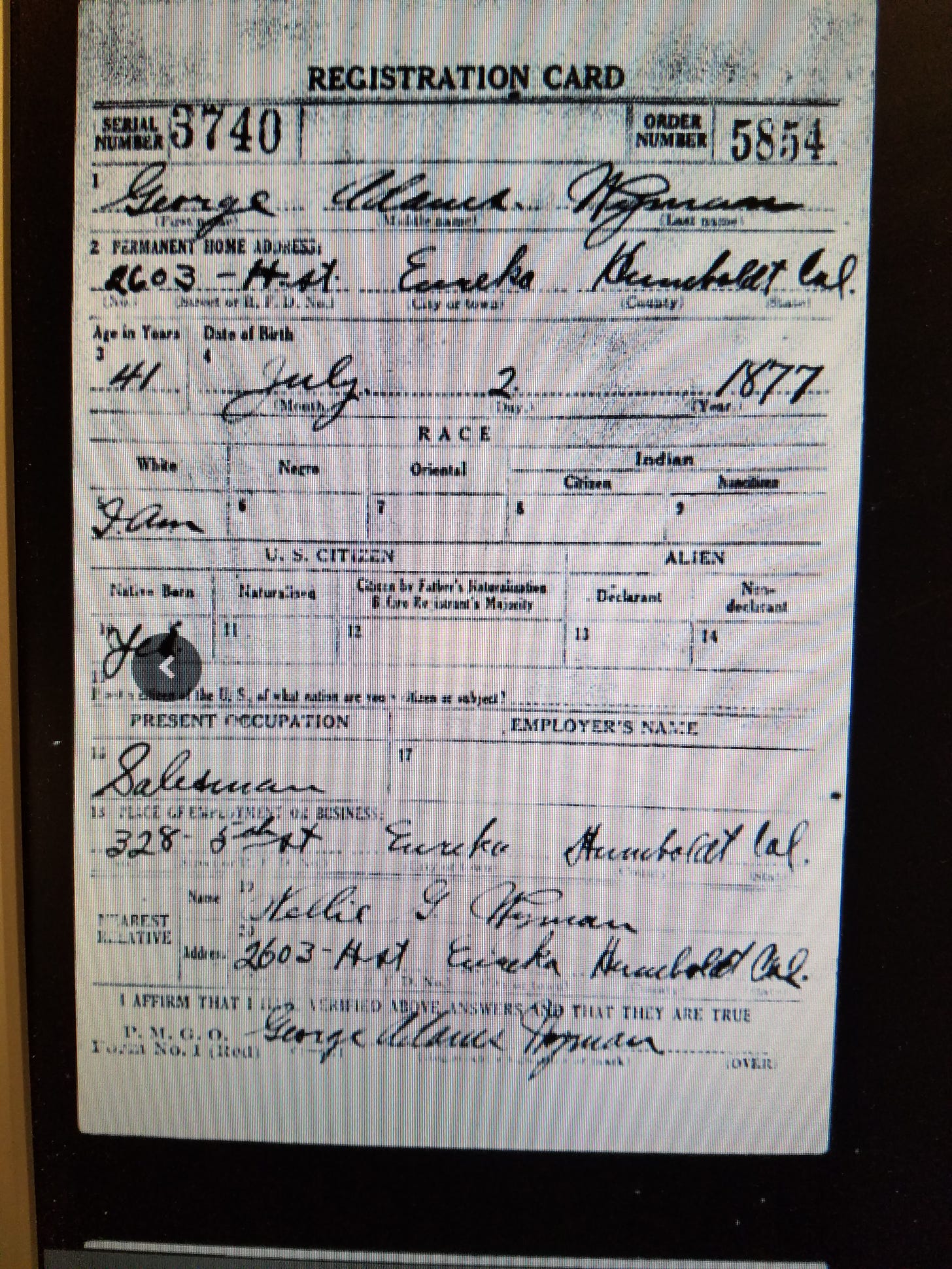 Digitized Registration Card filled out by George A. Wyman in 1918, when George Wyman was 41 years old. Information on the card:  Serial Number 3740 Order Number 5854 Name: George Adams Wyman Permanent Home Address: 2603 H St., Eureka, Humboldt County, Cal Age: 41 Date of Birth July 2, 1877 Race: White Native Born: Yes Present Occupation: Salesman Place of Employment or Business 328 5th Street, Eureka, Humboldt County, Cal Nearest Relative: Nellie G Wyman 2603 H St. Eureka, Humboldt County, Cal. I AFFIRM THAT I HAVE VERIFIED ABOVE ANSWERS AND THAT THEY ARE TRUE Signed George Adams Wyman