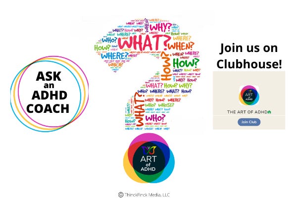 Ask and ADHD Coach Banner. On the left, the words "ASK an ADHD COACH" are inside three slightly offset circles (blue, green, & red). In the center is a giant question mark. The top part of the question mark are single-word questions written in different colors put together in such a way to make the shape of a question mark. The dot of the question mark is the ART of ADHD logo. On the right are the words "Join us on Clubhouse". Underneath those words is a screen shot of the top part of  "The ART of ADHD" club from clubhouse, which is simply the ART of ADHD logo on a beige background with the words "THE ART OF ADHD" under the logo. And under that is a button that says, "Join Club".