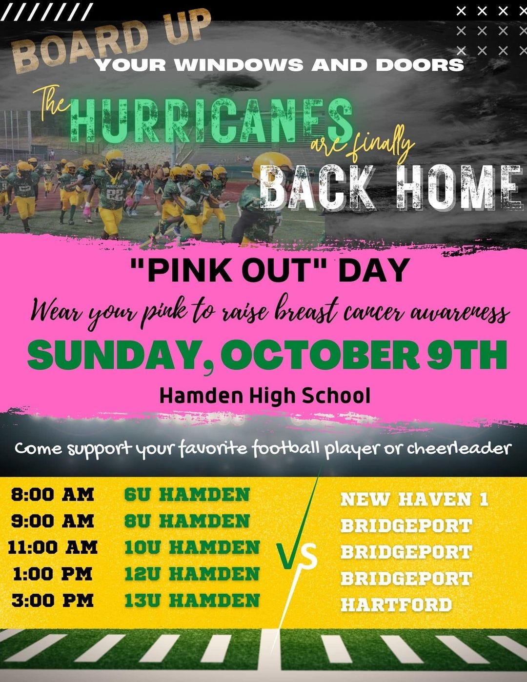 May be an image of 1 person and text that says 'BOARD UP YOUR WINDOWS AND DOORS RHURRICANES finally BACK HOME "PINK OUT" DAY Wear your pink to raise breast cancer awareness SUNDAY, OCTOBER 9TH Hamden High School come support your favorite football player or cheerleader HAMDEN 8:00 AM 9:00 AM 11:00 AM 1:00 PM 3:00 PM σU 8U HAMDEN 10U HAMDEN 12U HAMDEN 13U HAMDEN NEW HAVEN 1 BRIDGEPORT BRIDGEPORT BRIDGEPORT HARTFORD'