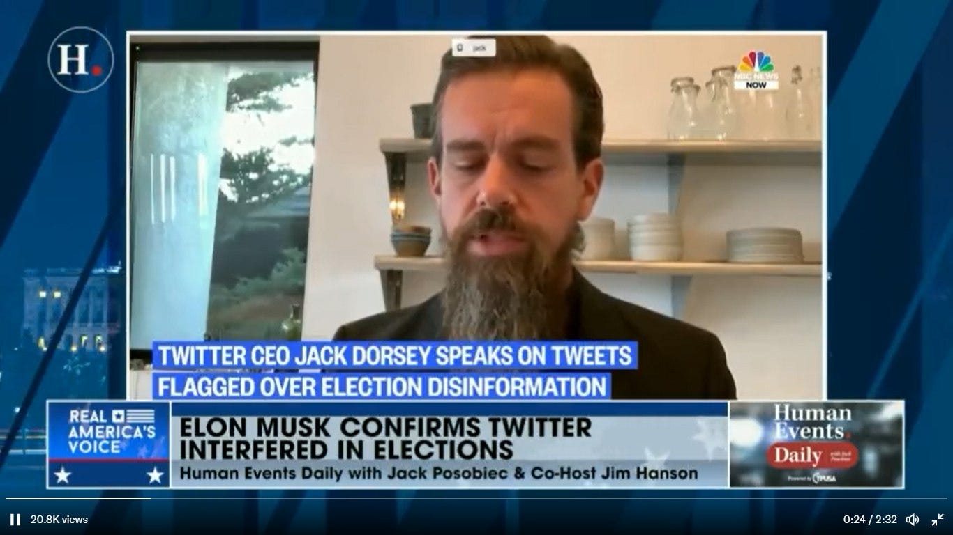 May be an image of ‎1 person, beard and ‎text that says '‎H. NOW TWITTER CEO JACK DORSEY SPEAKS ON TWEETS FLAGGED OVER ELECTION DISINFORMATION REAL 0 AMERICA'S ELON MUSK CONFIRMS TWITTER VOICE INTERFERED IN ELECTIONS Human Events Daily with Jack Posobiec Co-Host Jim Hanson 20.8K views Human Events Daily CTPUSA 0:24 /2:32 ه‎'‎‎
