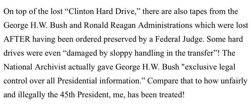 May be an image of text that says 'On top of the lost "Clinton Hard Drive," there are also tapes from the George Î. W. Bush and Ronald Reagan Administrations which were lost AFTER having been ordered preserved by a Federal Judge. Some hard drives were even "damaged by sloppy handling in the transfer"! The National Archivist actually gave George Î. W. Bush "exclusive legal control over all Presidential information." Compare that to how unfairly and illegally the 45th President, me, has been treated!'
